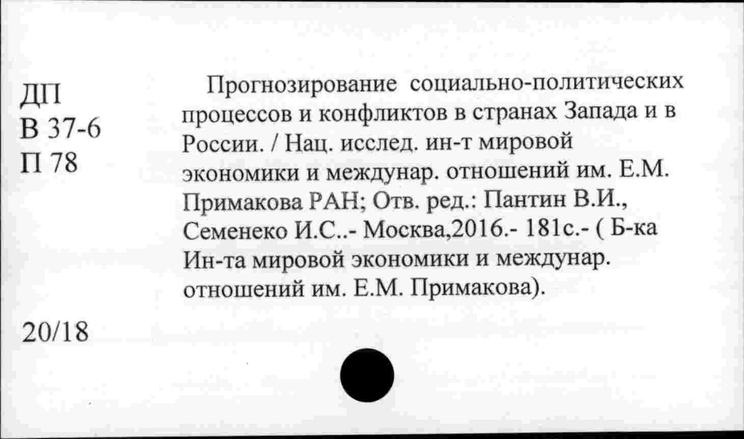 ﻿ДП
В 37-6
П 78
Прогнозирование социально-политических процессов и конфликтов в странах Запада и в России. / Нац. исслед. ин-т мировой экономики и междунар. отношений им. Е.М. Примакова РАН; Отв. ред.: Пантин В.И., Семенеко И.С..- Москва,2016.- 181с.- ( Б-ка Ин-та мировой экономики и междунар. отношений им. Е.М. Примакова).
20/18